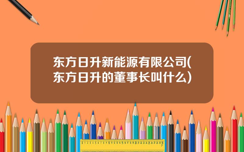 东方日升新能源有限公司(东方日升的董事长叫什么)