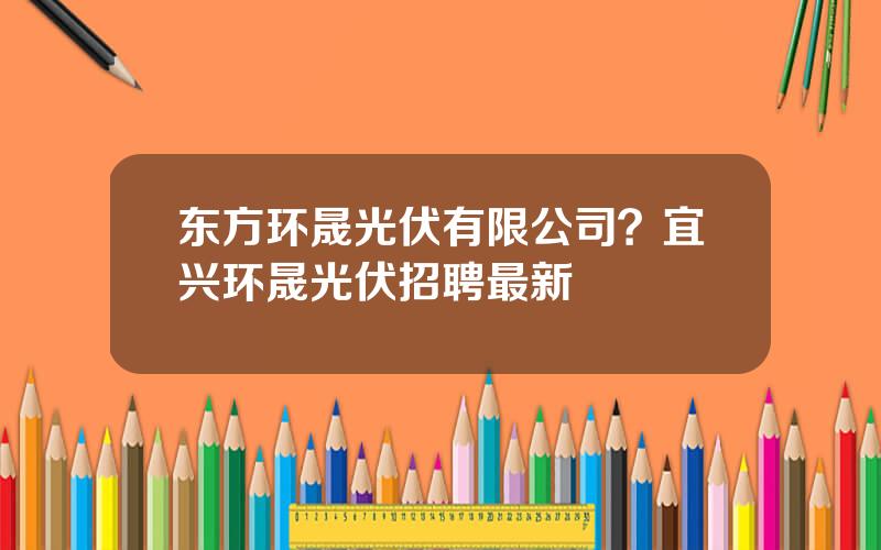 东方环晟光伏有限公司？宜兴环晟光伏招聘最新