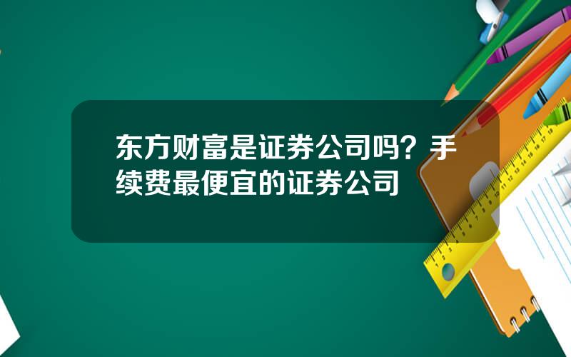 东方财富是证券公司吗？手续费最便宜的证券公司