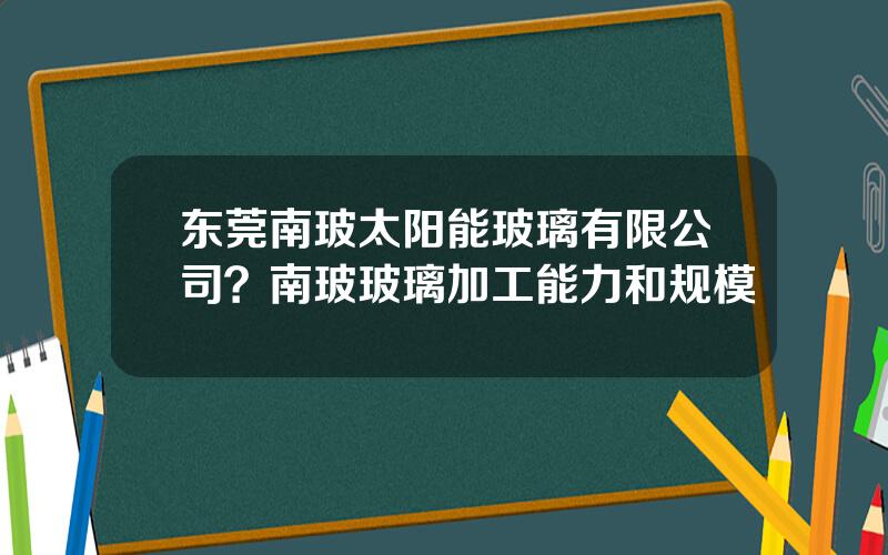 东莞南玻太阳能玻璃有限公司？南玻玻璃加工能力和规模