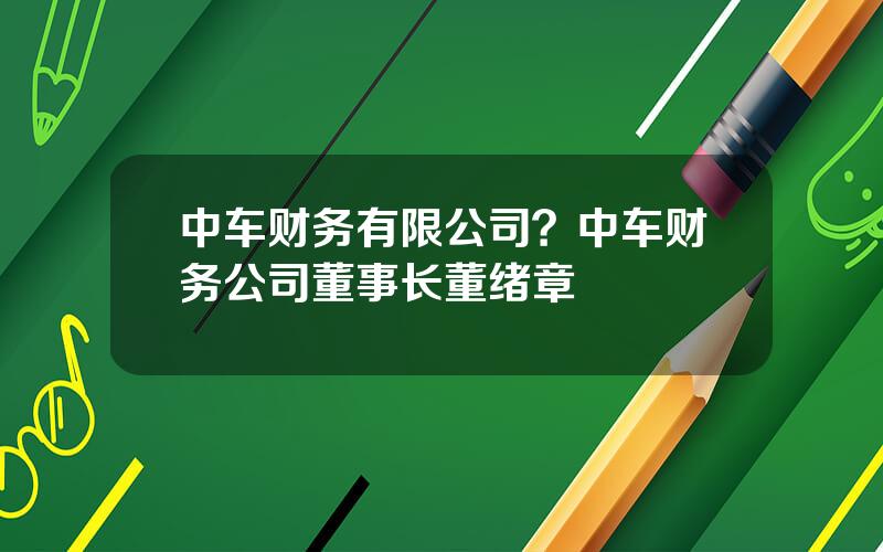 中车财务有限公司？中车财务公司董事长董绪章