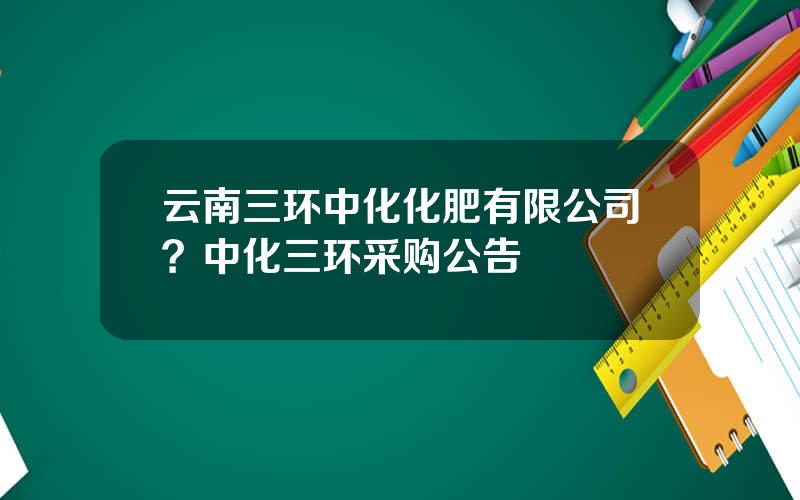 云南三环中化化肥有限公司？中化三环采购公告