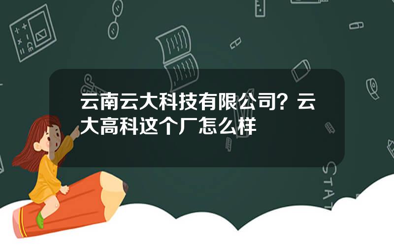 云南云大科技有限公司？云大高科这个厂怎么样