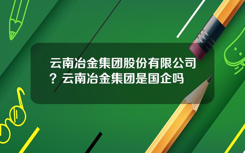 云南冶金集团股份有限公司？云南冶金集团是国企吗