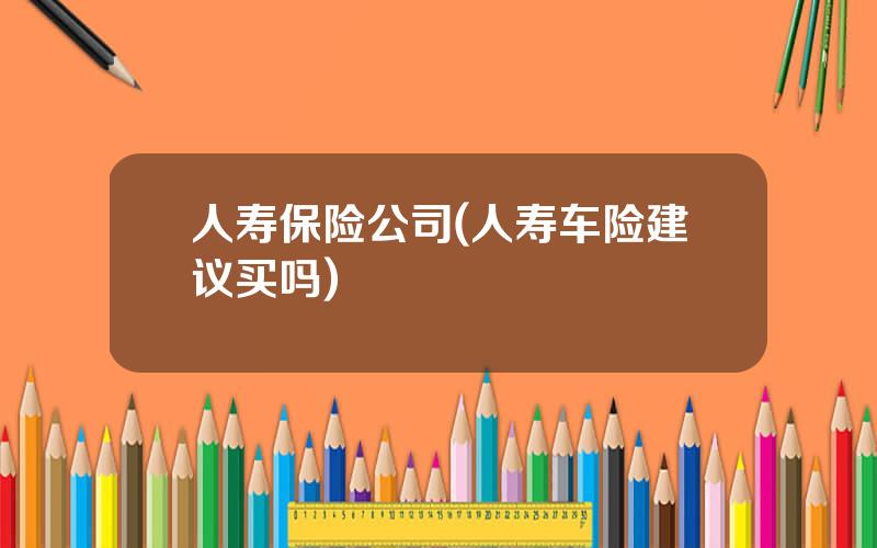 人寿保险公司(人寿车险建议买吗)