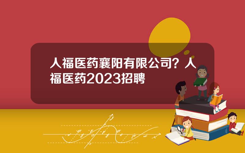 人福医药襄阳有限公司？人福医药2023招聘