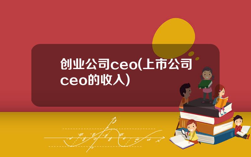 创业公司ceo(上市公司ceo的收入)