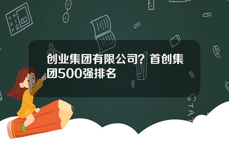 创业集团有限公司？首创集团500强排名