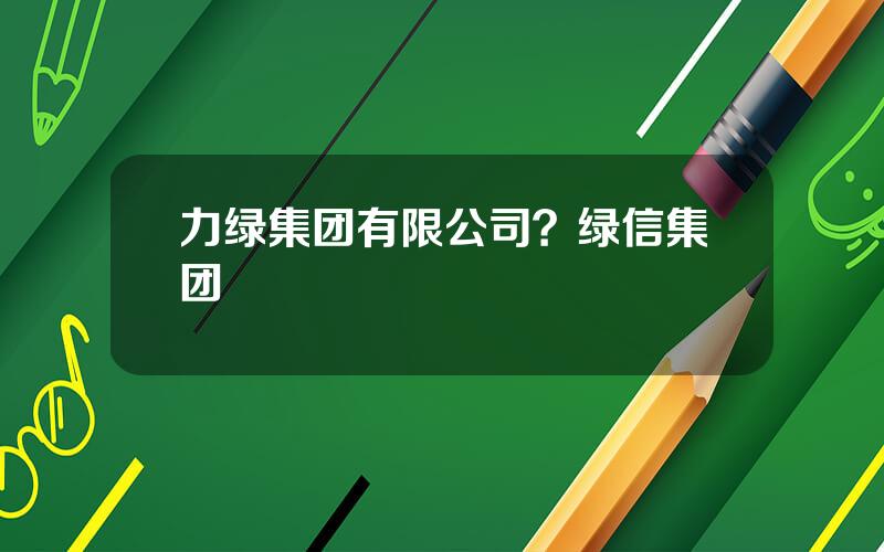 力绿集团有限公司？绿信集团