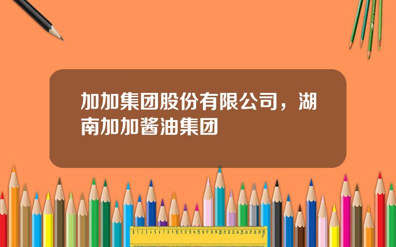 加加集团股份有限公司，湖南加加酱油集团