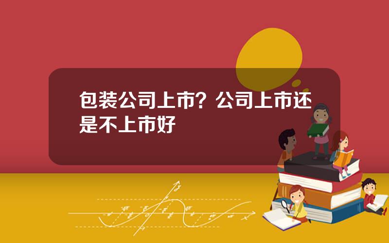 包装公司上市？公司上市还是不上市好