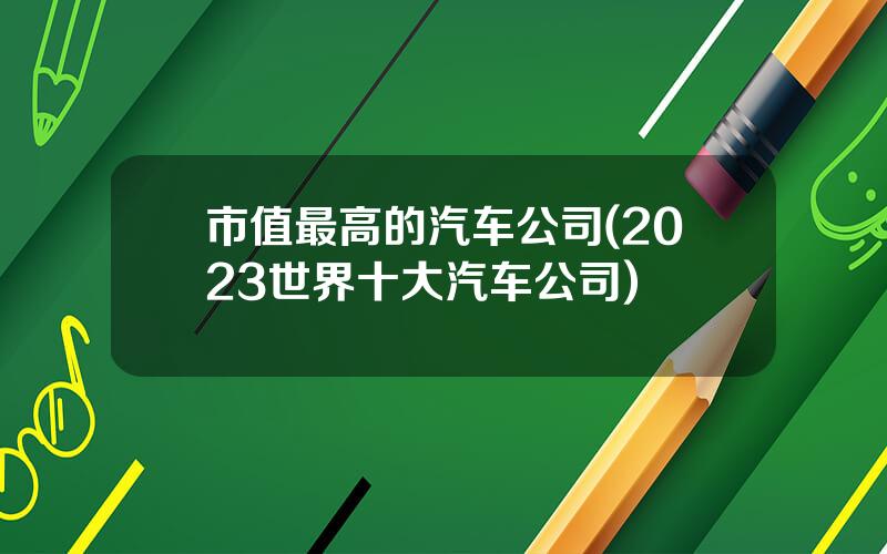 市值最高的汽车公司(2023世界十大汽车公司)