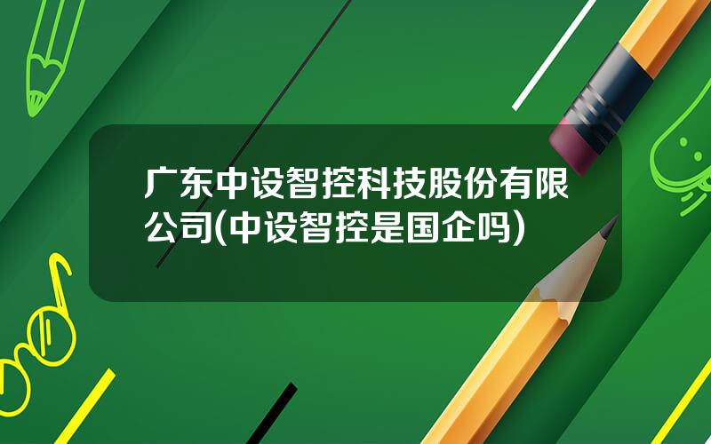 广东中设智控科技股份有限公司(中设智控是国企吗)