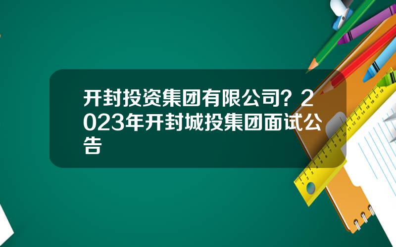 开封投资集团有限公司？2023年开封城投集团面试公告