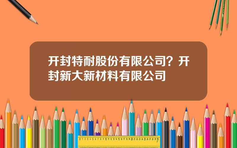 开封特耐股份有限公司？开封新大新材料有限公司