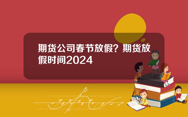 期货公司春节放假？期货放假时间2024