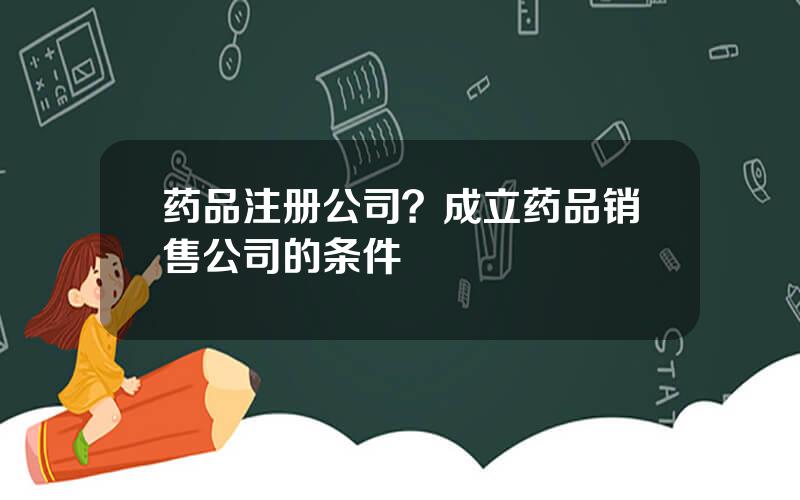 药品注册公司？成立药品销售公司的条件