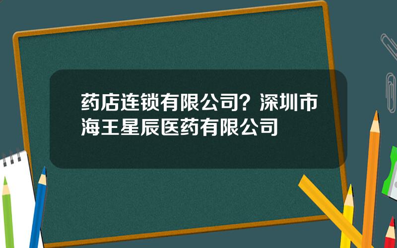 药店连锁有限公司？深圳市海王星辰医药有限公司